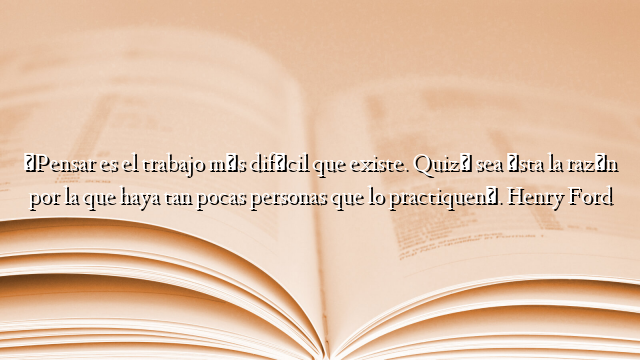 «Pensar es el trabajo más difícil que existe. Quizá sea ésta la razón por la que haya tan pocas personas que lo practiquen». Henry Ford