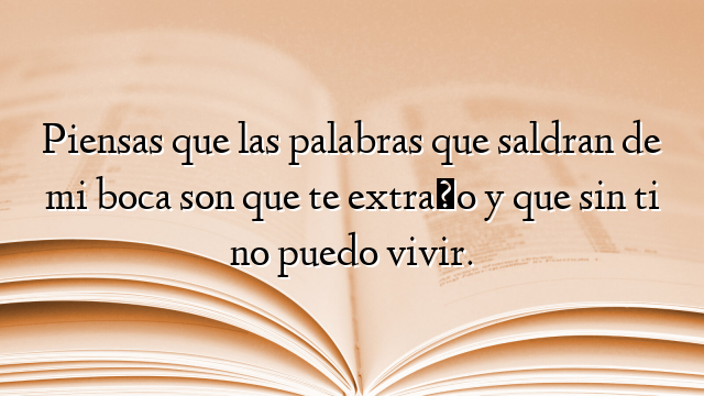 Piensas que las palabras que saldran de mi boca son que te extraño y que sin ti no puedo vivir.