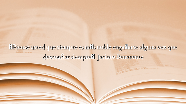 «Piense usted que siempre es más noble engañarse alguna vez que desconfiar siempre». Jacinto Benavente