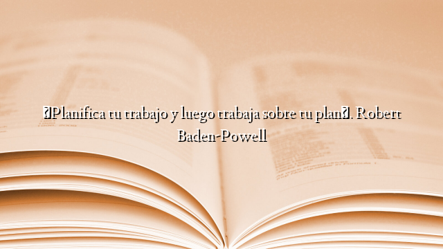 «Planifica tu trabajo y luego trabaja sobre tu plan». Robert Baden-Powell