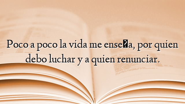 Poco a poco la vida me enseña, por quien debo luchar y a quien renunciar.