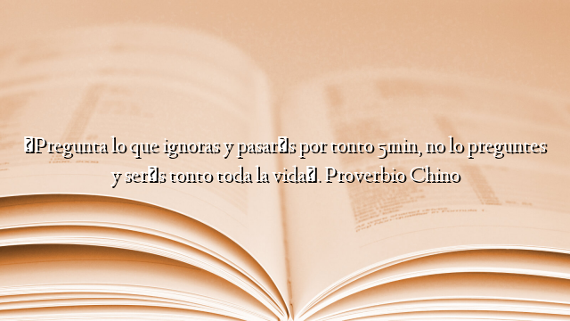 «Pregunta lo que ignoras y pasarás por tonto 5min, no lo preguntes y serás tonto toda la vida». Proverbio Chino