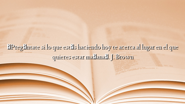 «Pregúntate si lo que estás haciendo hoy te acerca al lugar en el que quieres estar mañana». J. Brown