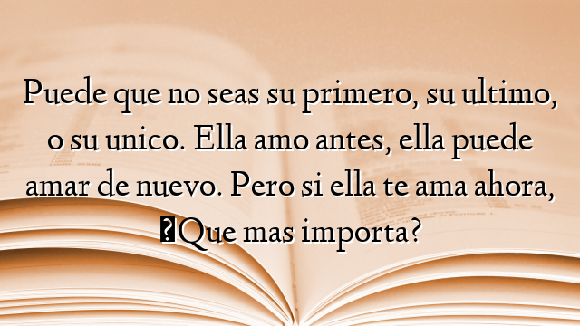 Puede que no seas su primero, su ultimo, o su unico. Ella amo antes, ella puede amar de nuevo. Pero si ella te ama ahora, ¿Que mas importa?