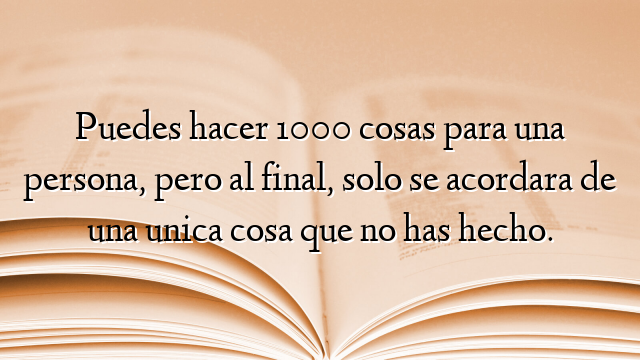 Puedes hacer 1000 cosas para una persona, pero al final, solo se acordara de una unica cosa que no has hecho.