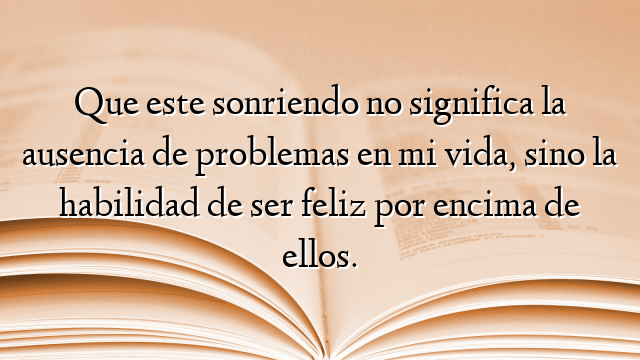 Que este sonriendo no significa la ausencia de problemas en mi vida, sino la habilidad de ser feliz por encima de ellos.
