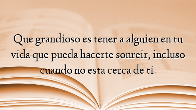 Que grandioso es tener a alguien en tu vida que pueda hacerte sonreir, incluso cuando no esta cerca de ti.