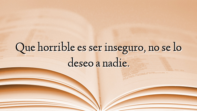 Que horrible es ser inseguro, no se lo deseo a nadie.
