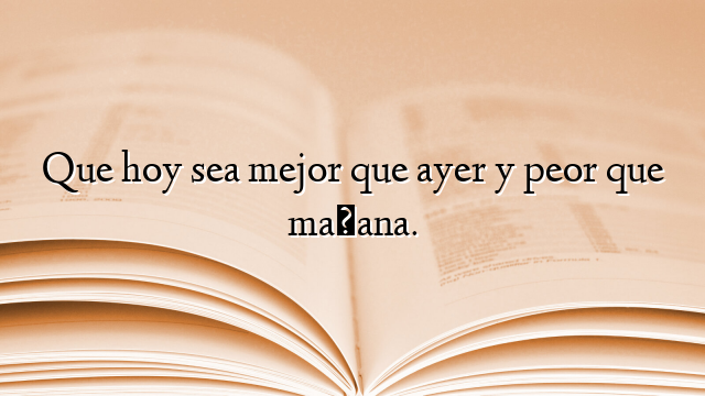Que hoy sea mejor que ayer y peor que mañana.