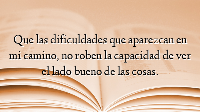 Que las dificuldades que aparezcan en mi camino, no roben la capacidad de ver el lado bueno de las cosas.