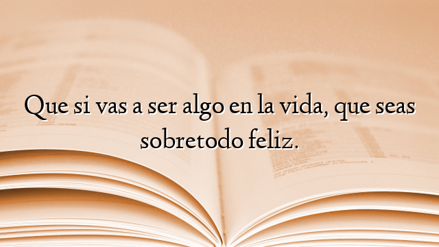 Que si vas a ser algo en la vida, que seas sobretodo feliz.