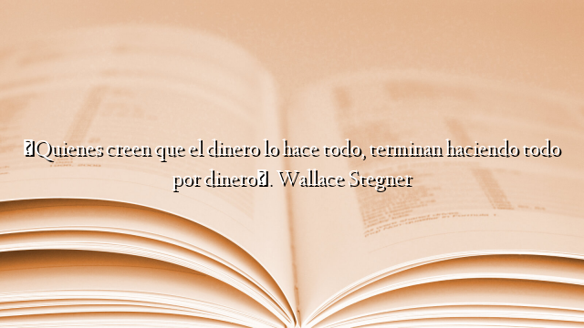 «Quienes creen que el dinero lo hace todo, terminan haciendo todo por dinero». Wallace Stegner