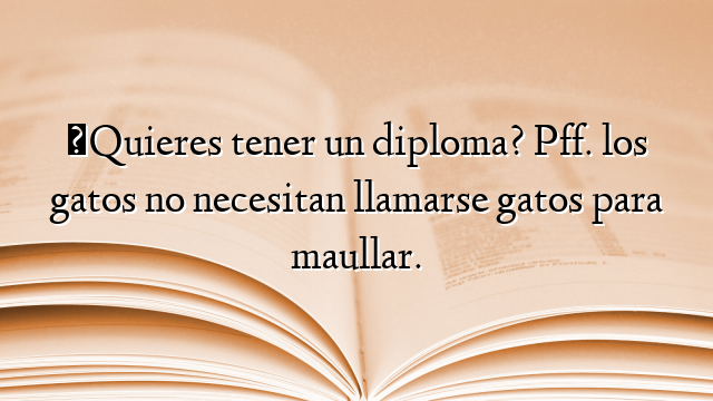 ¿Quieres tener un diploma? Pff. los gatos no necesitan llamarse gatos para maullar.