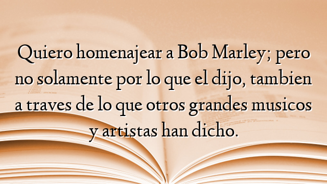 Quiero homenajear a Bob Marley; pero no solamente por lo que el dijo, tambien a traves de lo que otros grandes musicos y artistas han dicho.