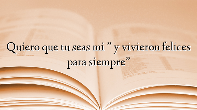 Quiero que tu seas mi ” y vivieron felices para siempre”