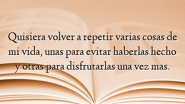 Quisiera volver a repetir varias cosas de mi vida, unas para evitar haberlas hecho y otras para disfrutarlas una vez mas.