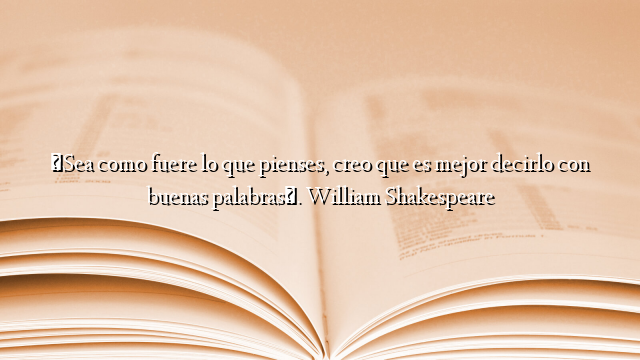 «Sea como fuere lo que pienses, creo que es mejor decirlo con buenas palabras». William Shakespeare