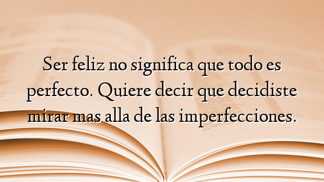 Ser feliz no significa que todo es perfecto. Quiere decir que decidiste mirar mas alla de las imperfecciones.
