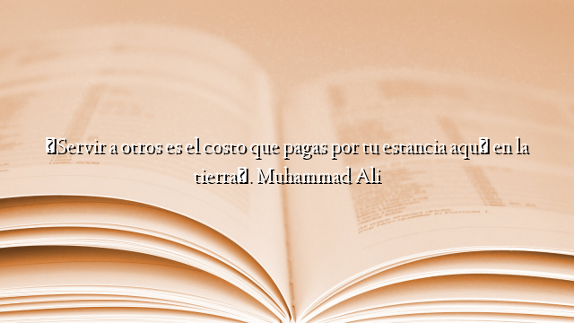 «Servir a otros es el costo que pagas por tu estancia aquí en la tierra». Muhammad Ali