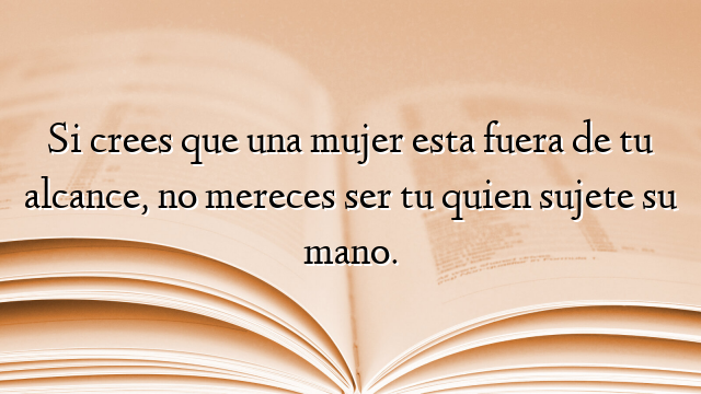 Si crees que una mujer esta fuera de tu alcance, no mereces ser tu quien sujete su mano.