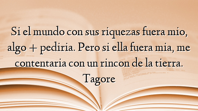 Si el mundo con sus riquezas fuera mio, algo + pediria. Pero si ella fuera mia, me contentaria con un rincon de la tierra. Tagore
