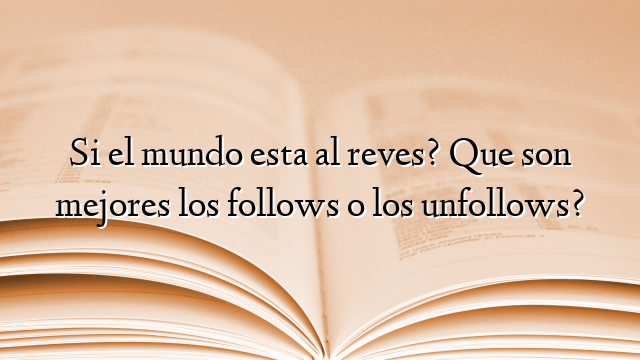 Si el mundo esta al reves? Que son mejores los follows o los unfollows?