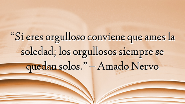 “Si eres orgulloso conviene que ames la soledad; los orgullosos siempre se quedan solos.” – Amado Nervo