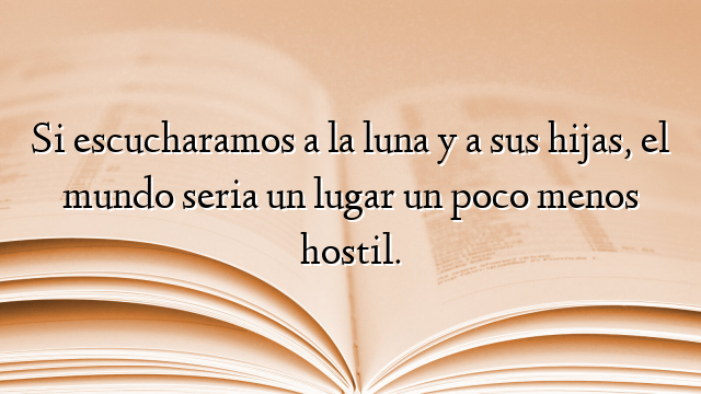 Si escucharamos a la luna y a sus hijas, el mundo seria un lugar un poco menos hostil.