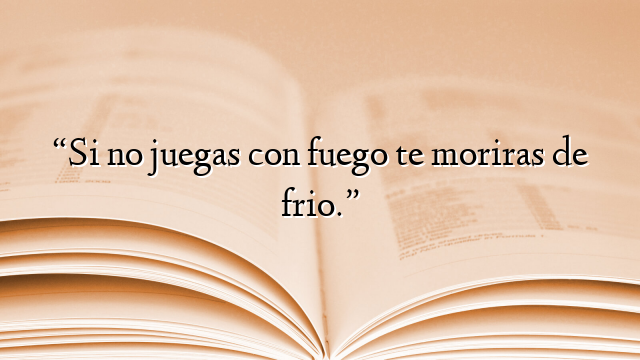 “Si no juegas con fuego te moriras de frio.”