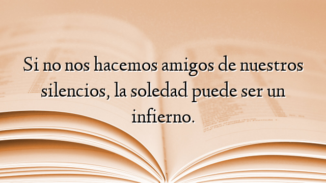 Si no nos hacemos amigos de nuestros silencios, la soledad puede ser un infierno.
