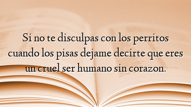 Si no te disculpas con los perritos cuando los pisas dejame decirte que eres un cruel ser humano sin corazon.