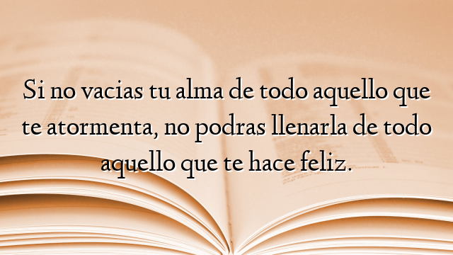 Si no vacias tu alma de todo aquello que te atormenta, no podras llenarla de todo aquello que te hace feliz.
