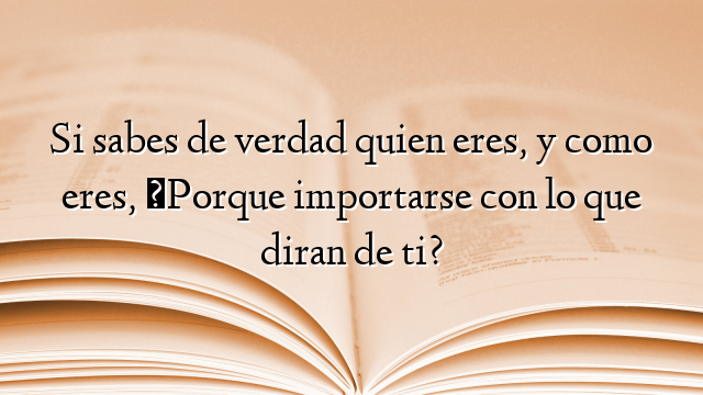 Si sabes de verdad quien eres, y como eres, ¿Porque importarse con lo que diran de ti?