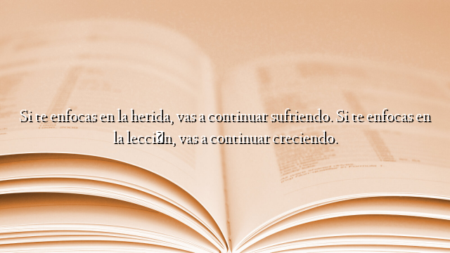 Si te enfocas en la herida, vas a continuar sufriendo. Si te enfocas en la lección, vas a continuar creciendo.