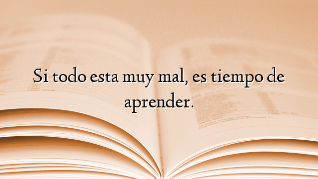 Si todo esta muy mal, es tiempo de aprender.