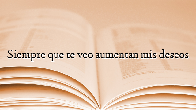 Siempre que te veo aumentan mis deseos