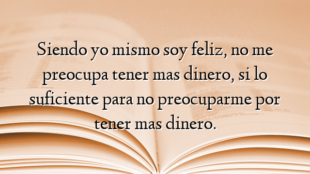 Siendo yo mismo soy feliz, no me preocupa tener mas dinero, si lo suficiente para no preocuparme por tener mas dinero.