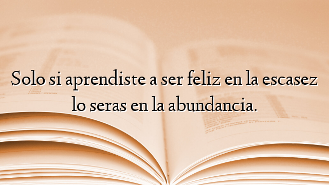 Solo si aprendiste a ser feliz en la escasez lo seras en la abundancia.