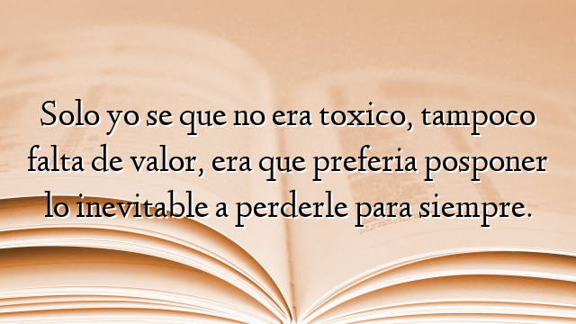 Solo yo se que no era toxico, tampoco falta de valor, era que preferia posponer lo inevitable a perderle para siempre.