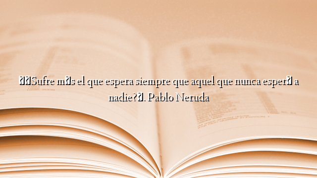 «¿Sufre más el que espera siempre que aquel que nunca esperó a nadie?». Pablo Neruda