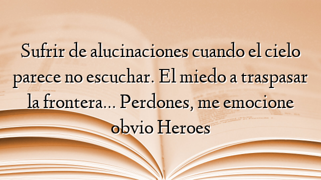 Sufrir de alucinaciones cuando el cielo parece no escuchar. El miedo a traspasar la frontera… Perdones, me emocione obvio Heroes