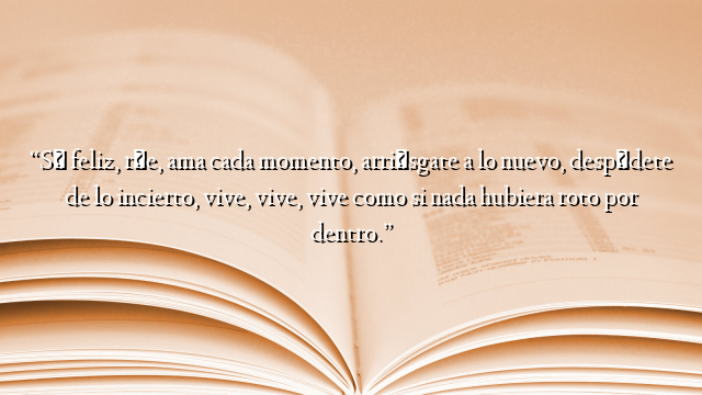 “Sé feliz, ríe, ama cada momento, arriésgate a lo nuevo, despídete de lo incierto, vive, vive, vive como si nada hubiera roto por dentro.”