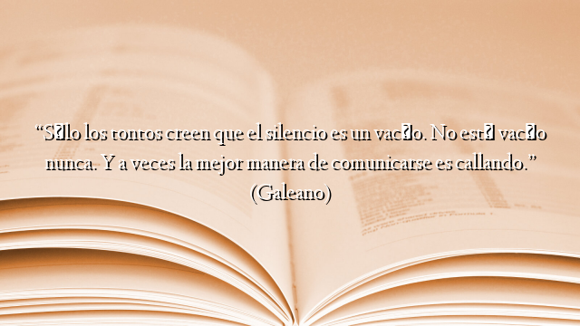 “Sólo los tontos creen que el silencio es un vacío. No está vacío nunca. Y a veces la mejor manera de comunicarse es callando.” (Galeano)