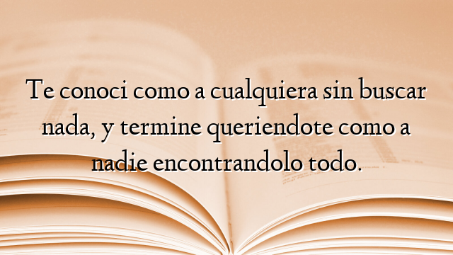 Te conoci como a cualquiera sin buscar nada, y termine queriendote como a nadie encontrandolo todo.