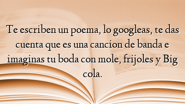Te escriben un poema, lo googleas, te das cuenta que es una cancion de banda e imaginas tu boda con mole, frijoles y Big cola.