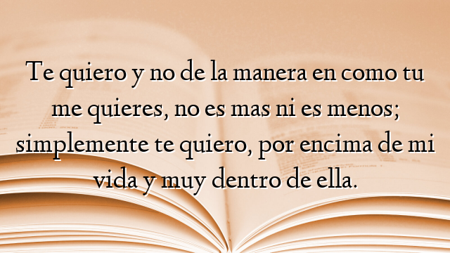 Te quiero y no de la manera en como tu me quieres, no es mas ni es menos; simplemente te quiero, por encima de mi vida y muy dentro de ella.