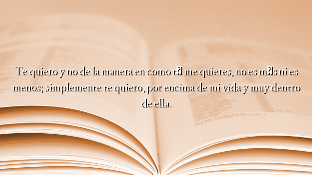 Te quiero y no de la manera en como tú me quieres, no es más ni es menos; simplemente te quiero, por encima de mi vida y muy dentro de ella.