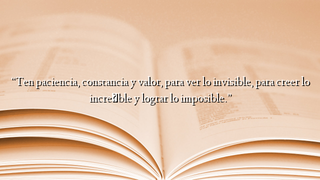 “Ten paciencia, constancia y valor, para ver lo invisible, para creer lo increíble y lograr lo imposible.”