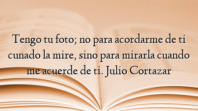 Tengo tu foto; no para acordarme de ti cunado la mire, sino para mirarla cuando me acuerde de ti. Julio Cortazar