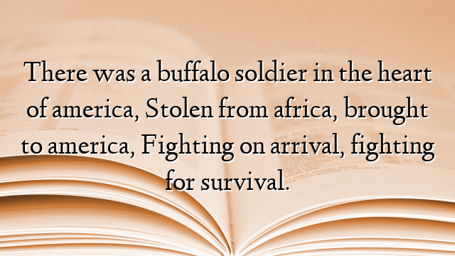 There was a buffalo soldier in the heart of america, Stolen from africa, brought to america, Fighting on arrival, fighting for survival.